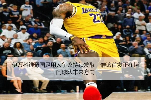 伊万科维奇国足用人争议持续发酵，谁该首发正在拷问球队未来方向 | leyuweb